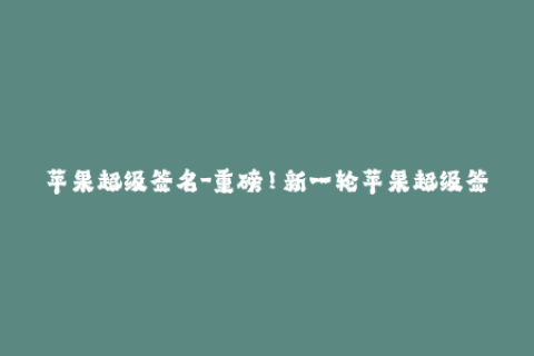 苹果超级签名-重磅！新一轮苹果超级签名来袭！