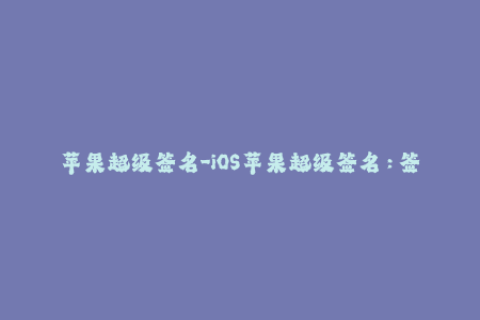 苹果超级签名-iOS苹果超级签名：签名文件更新方法和注意事项