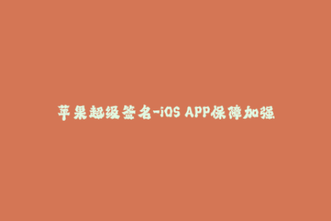 苹果超级签名-iOS APP保障加强，苹果超级签名解密