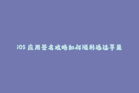 iOS 应用签名攻略如何顺利通过苹果签名认证？