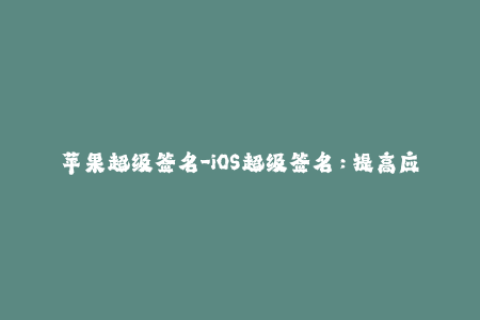 苹果超级签名-iOS超级签名：提高应用安装成功率的最佳方案