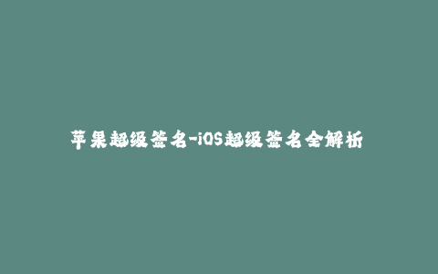 苹果超级签名-iOS超级签名全解析 - 了解苹果签名相关知识