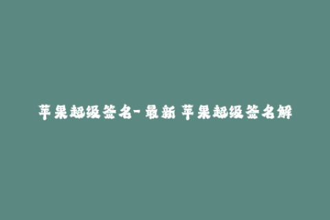 苹果超级签名-【最新】苹果超级签名解析：限制、使用及注意事项