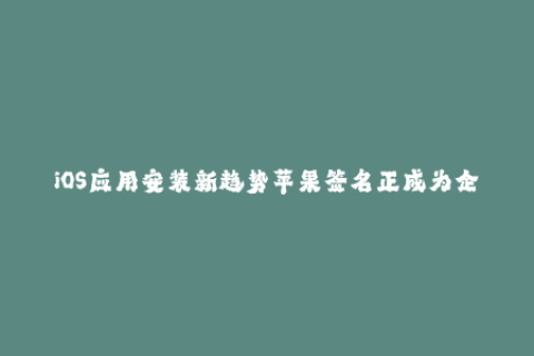 iOS应用安装新趋势苹果签名正成为企业必选方案