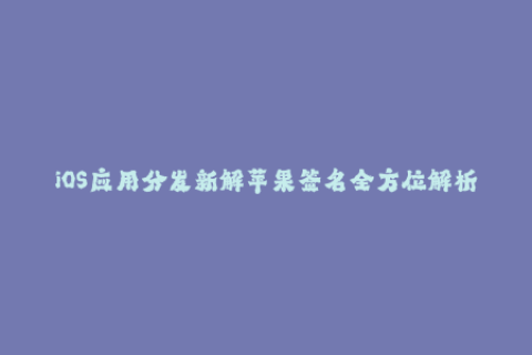 iOS应用分发新解苹果签名全方位解析