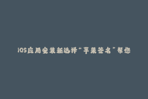 iOS应用安装新选择“苹果签名”帮您最安全地完成应用安装流程