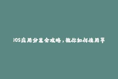 iOS应用分发全攻略，教你如何使用苹果签名获取更好体验