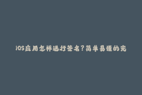 iOS应用怎样进行签名？简单易懂的完整步骤分享