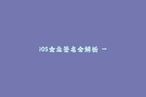 iOS企业签名全解析 - 了解苹果签名方法及注意事项