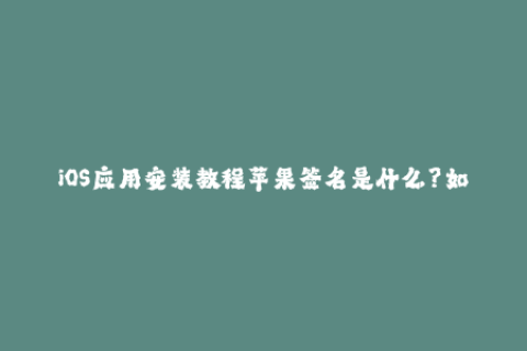 iOS应用安装教程苹果签名是什么？如何下载已签名的应用？