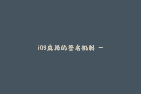 iOS应用的签名机制 - 理解苹果签名的重要性