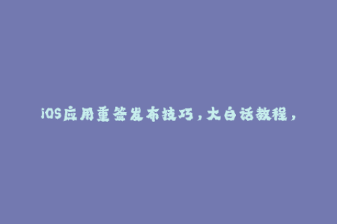 iOS应用重签发布技巧，大白话教程，新手也能轻松掌握