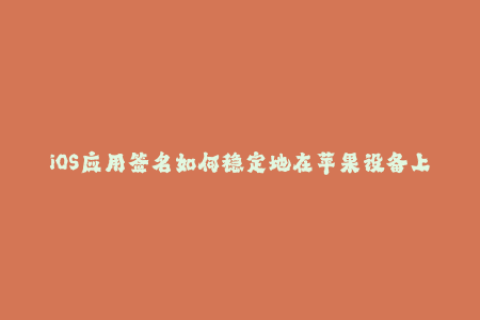 iOS应用签名如何稳定地在苹果设备上安装应用？