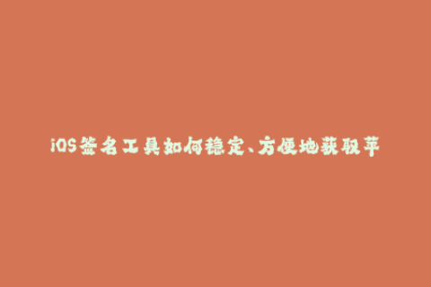 iOS签名工具如何稳定、方便地获取苹果签名？