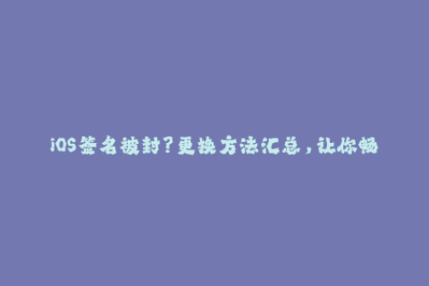 iOS签名被封？更换方法汇总，让你畅玩更多应用！